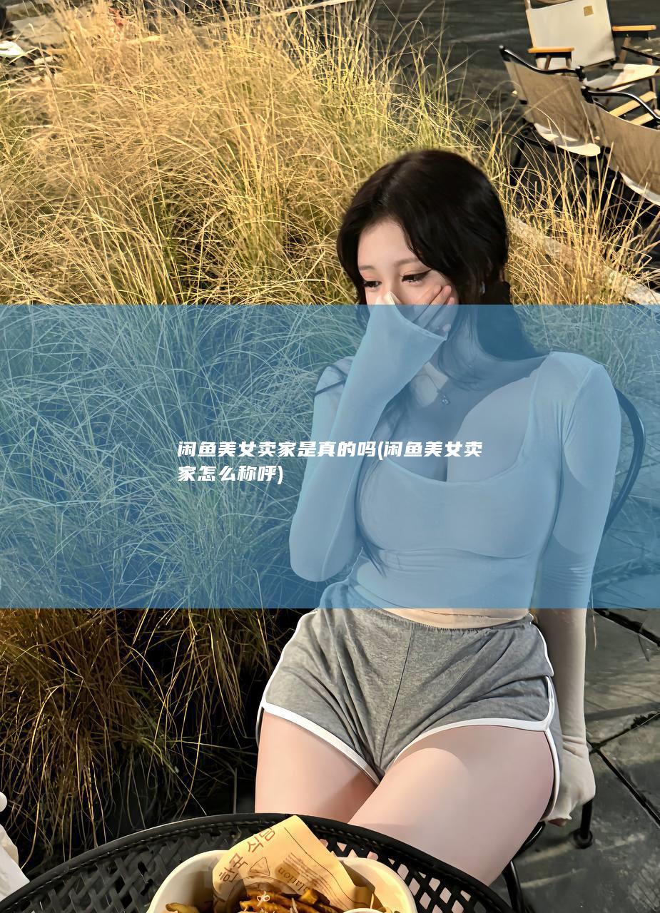 闲鱼美女卖家是真的吗 (闲鱼美女卖家怎么称呼)